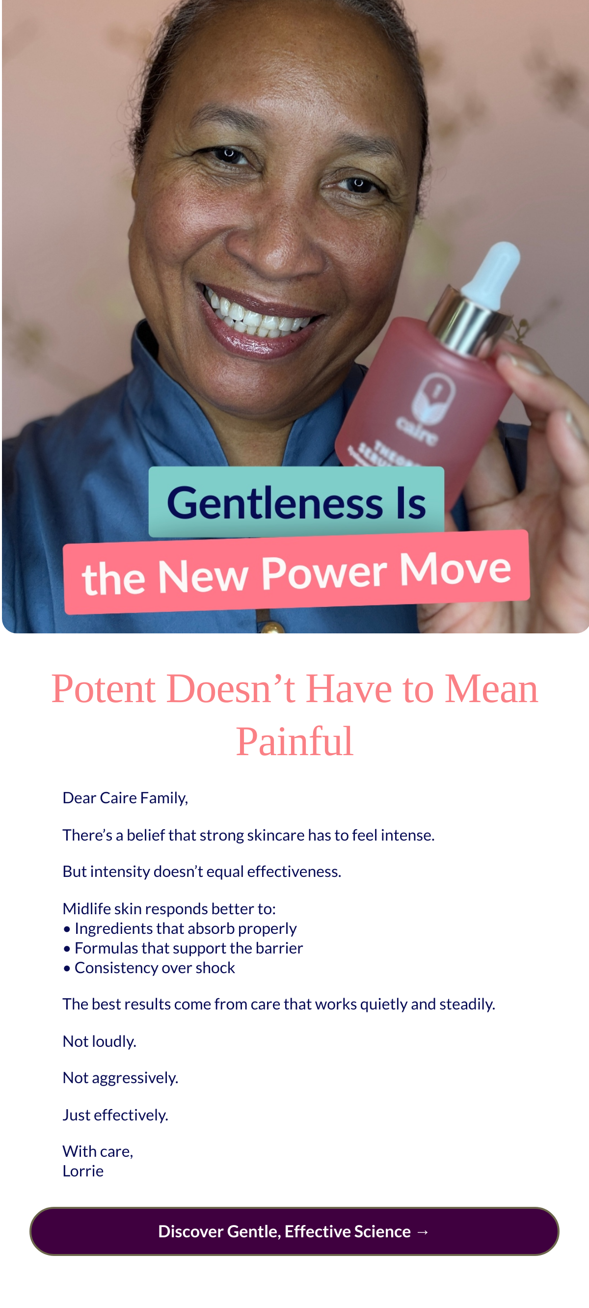  Potent Doesn’t Have to Mean Painful
 Dear Caire Family,There’s a belief that strong skincare has to feel intense.But intensity doesn’t equal effectiveness.Midlife skin responds better to: • Ingredients that absorb properly • Formulas that support the barrier • Consistency over shockThe best results come from care that works quietly and steadily.Not loudly.Not aggressively.Just effectively.With care,Lorrie Discover Gentle, Effective Science →