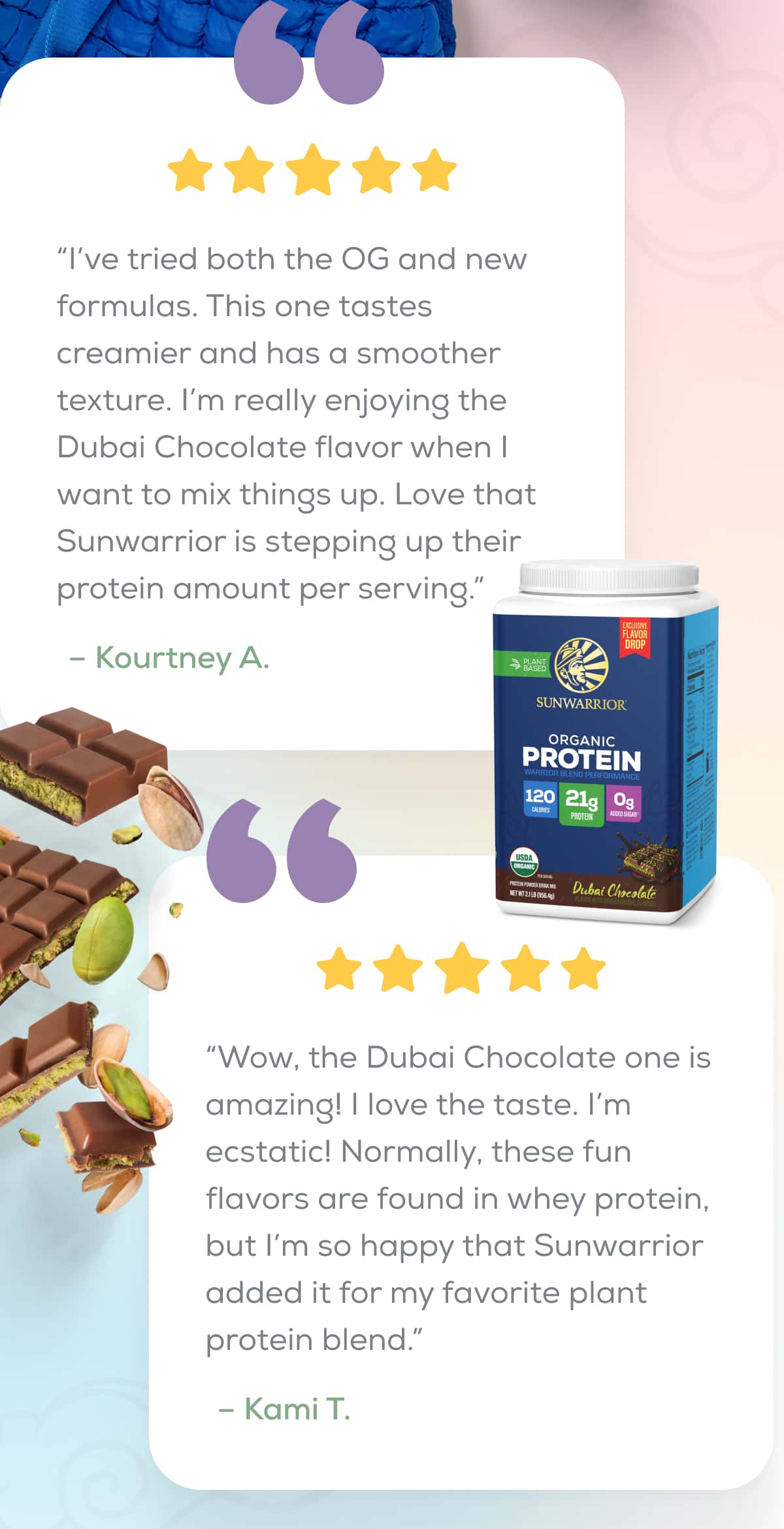 “I’ve tried both the OG and new formulas. This one tastes creamier and has a smoother texture. I’m really enjoying the Dubai Chocolate flavor when I want to mix things up. Love that Sunwarrior is stepping up their protein amount per serving.”  – Kourtney A.    “Wow, the Dubai Chocolate one is amazing! I love the taste. I’m ecstatic! Normally, these fun flavors are found in whey protein, but I’m so happy that Sunwarrior added it for my favorite plant protein blend.” – Kami T.