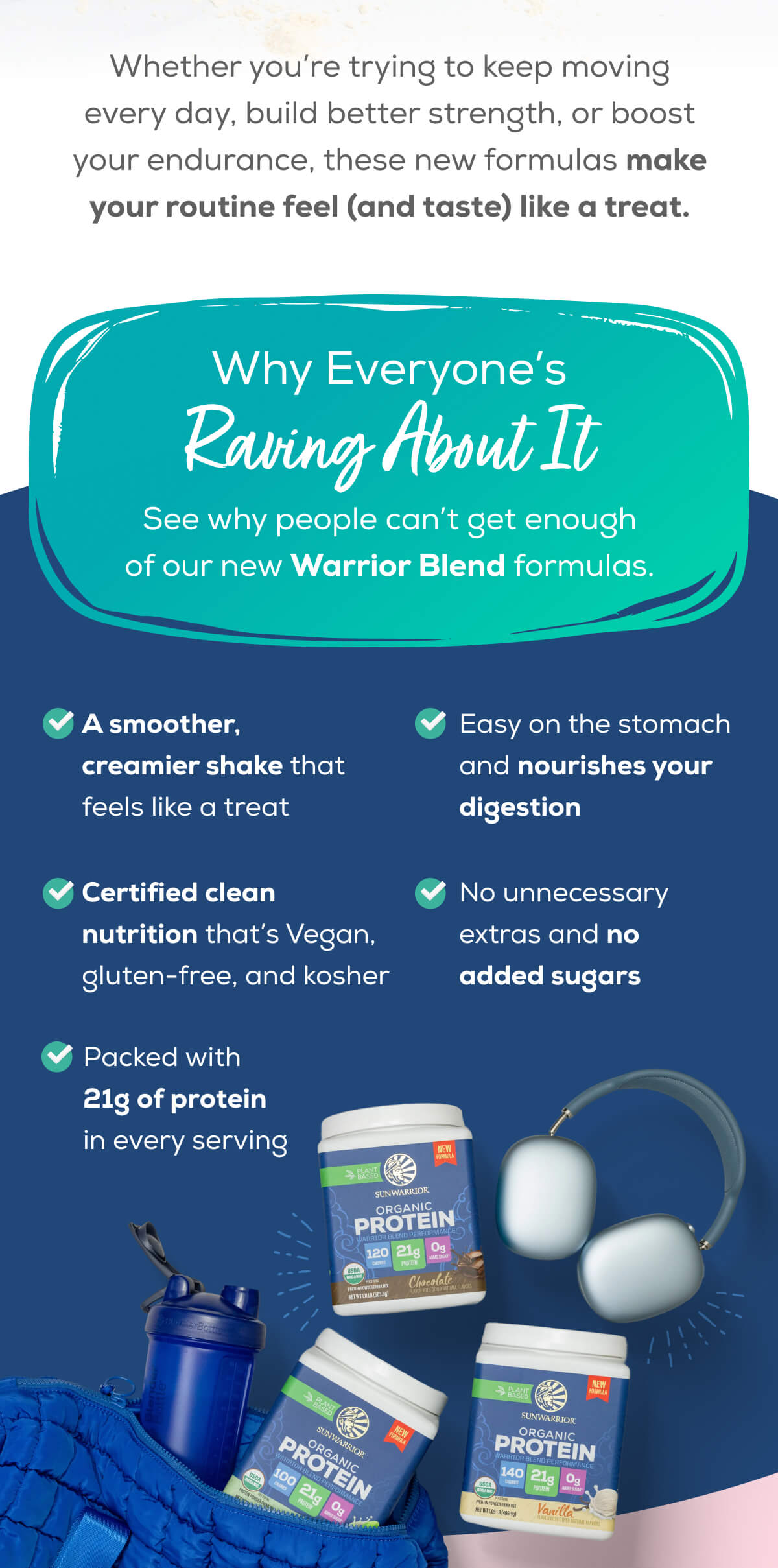 Whether you’re trying to keep moving every day, build better strength, or boost your endurance, these new formulas make your routine feel (and taste) like a treat.   Why Everyone’s Raving About It See why people can’t get enough of our new Warrior Blend formulas.    A smoother, creamier shake that feels like a treat   Certified clean nutrition that’s Vegan, gluten-free, and kosher   Packed with 21g of protein in every serving   Easy on the stomach and nourishes your digestion No unnecessary extras and no added sugars