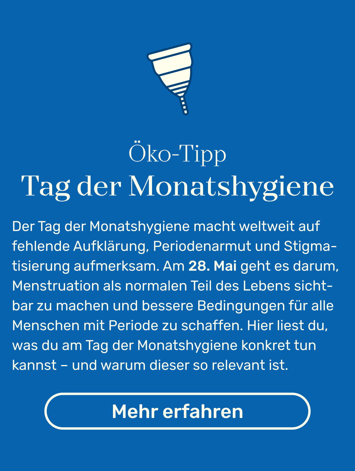 Öko-Tipp Tag der Monatshygiene: Der Tag der Monatshygiene macht weltweit auf fehlende Aufklärung, Periodenarmut und Stigmatisierung aufmerksam. Am 28. Mai geht es darum, Menstruation als normalen Teil des Lebens sichtbar zu machen und bessere Bedingungen für alle Menschen mit Periode zu schaffen. Hier liest du, was du am Tag der Monatshygiene konkret tun kannst – und warum dieser so relevant ist. Button: Mehr erfahren.