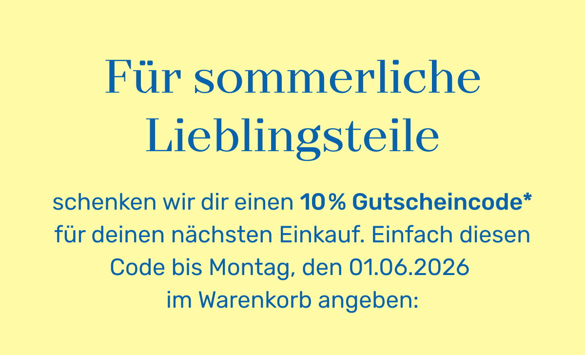 Für sommerliche Lieblingsteile schenken wir dir einen 10% Gutscheincode* für deinen nächsten Einkauf. Einfach diesen Code bis Montag, den 01.06.2026 im Warenkorb angeben: