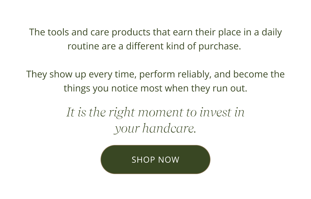 The tools and care products that earn their place in a daily routine are a different kind of purchase.   They show up every time, perform reliably, and become the things you notice most when they run out. It is the right moment to invest in your handcare. [ SHOP NOW ]