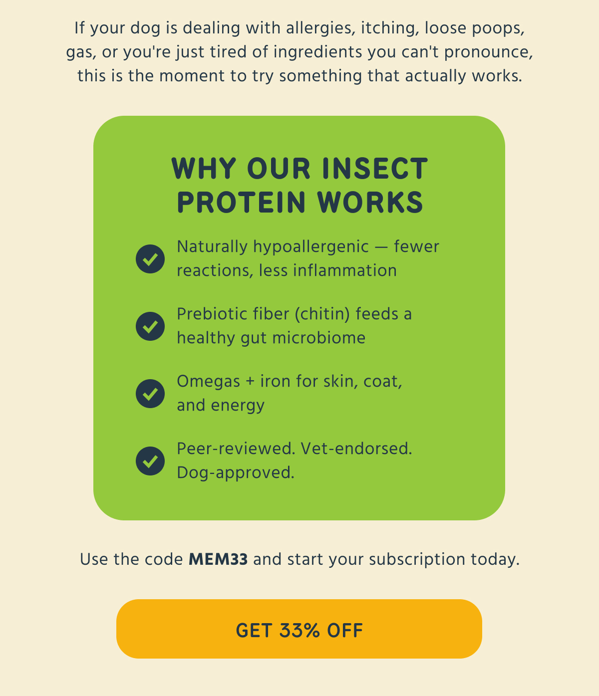 If your dog is dealing with allergies, itching, loose poops, gas, or you're just tired of ingredients you can't pronounce, this is the moment to try something that actually works.  WHY OUR INSECT PROTEIN WORKS   → Naturally hypoallergenic — fewer reactions, less inflammation   → Prebiotic fiber (chitin) feeds a healthy gut microbiome   → Omegas + iron for skin, coat, and energy   → Peer-reviewed. Vet-endorsed. Dog-approved.  Use the code MEM33 and start your subscription today.   -- GET 33% OFF  