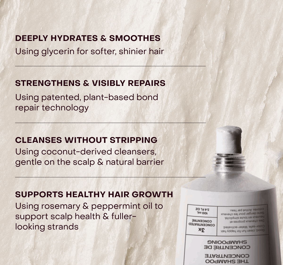 [Deeply hydrates & smoothes | Using glycerin for softer, shinier hair] [Strengthens & visibly repairs | Using patented, plant-based bond repair technology] [Cleanses without stripping | Using coconut-derived cleansers, gentle on the scalp & natural barrier] [Supports healthy hair growth | Using rosemary oil & peppermint to support scalp health & fuller-looking strands]