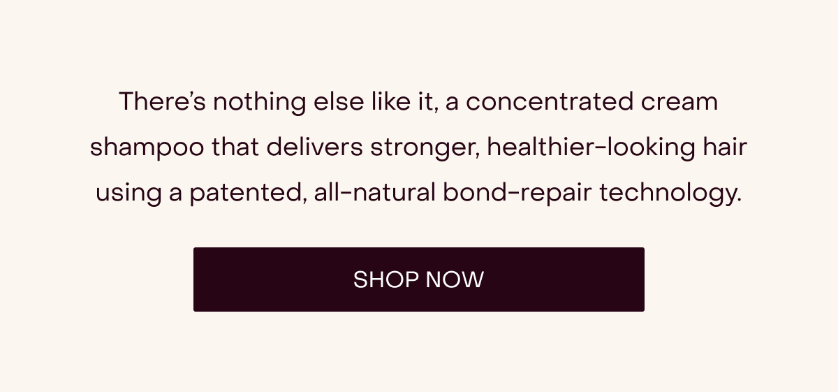 There’s nothing else like it, a concentrated cream shampoo that delivers stronger, healthier-looking hair using a patented, all-natural bond-repair technology.