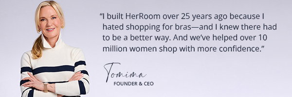 I built HerRoom over 25 years ago because I hated shopping for bras—and I knew there had to be a better way. And we’ve helped over 10 million women shop with more confidence. Tomima Founder & CEO