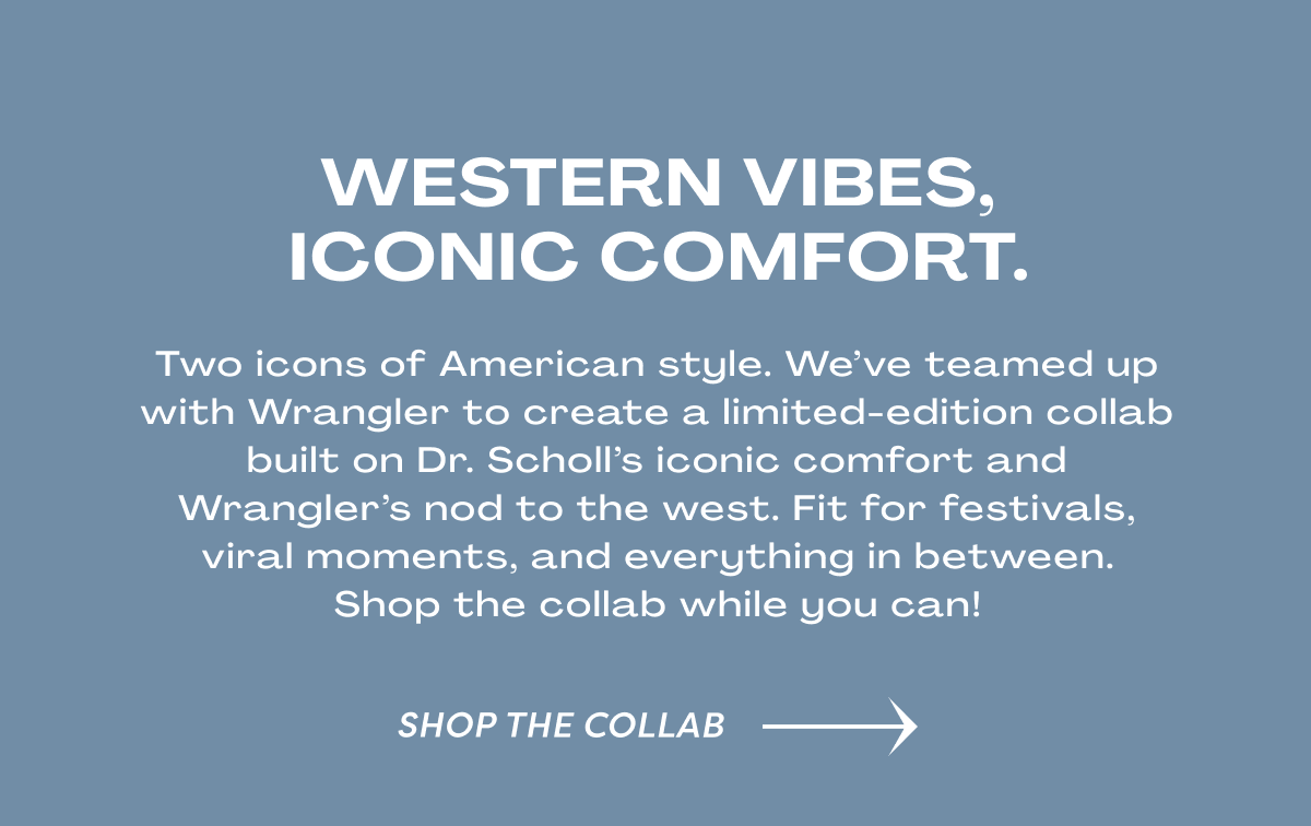 Western Vibes, Iconic Comfort. / Two Icons Of American Style. We’ve Teamed Up With Wrangler To Create A Limited-edition Collab Built On Dr. Scholl’s Iconic Comfort And Wrangler’s Nod To The West. Fit For Festivals, Viral Moments, And Everything In Between.Shop The Collab While You Can! |Shop The Collab