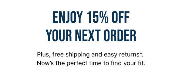 ENJOY 15% OFF YOUR NEXT PURCHASE. Plus, free shipping and easy returns*. Now's the perfect time to find your fit.