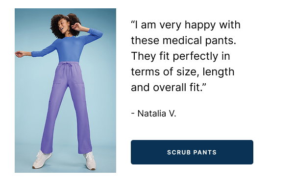 SCRUB PANTS "I am very happy with these medical pants. They fit perfectly in terms of size, length and overall fit."    - Natalia V.