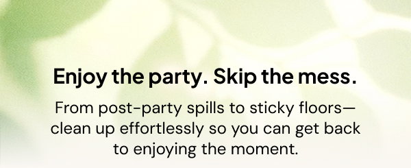 Enjoy the party. Skip the mess. From post-party spills to sticky floors--clean up effortlessely so you can get back to enjoying the spills.
