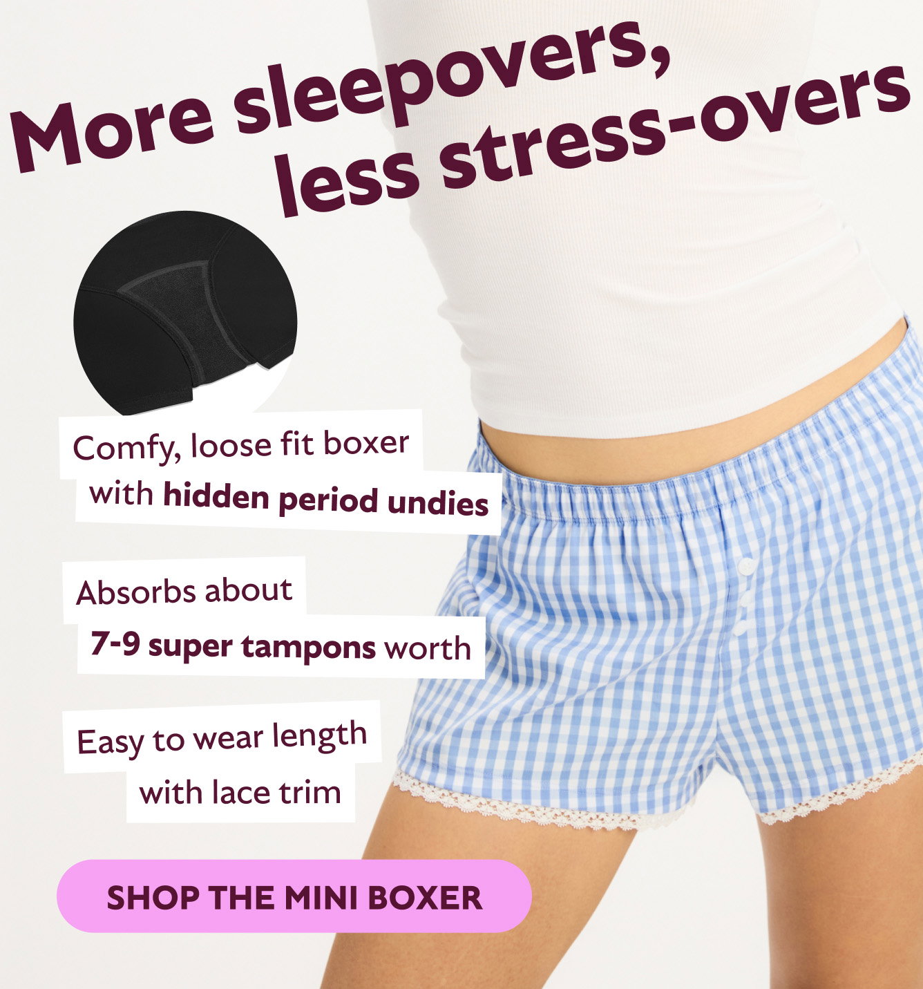 More sleepovers, less stress-overs. Comfy, loose fit boxer with hidden period undies. Absorbs about 7-9 super tampons worth. Easy to wear length with lace trim. Shop the Mini Boxer