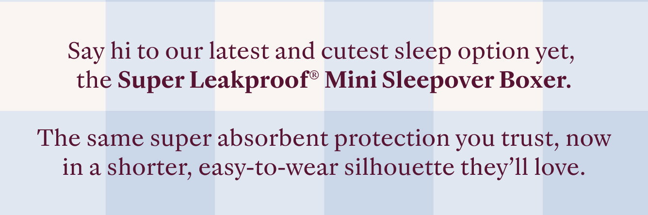 Say hi to our latest and cutest sleep option yet, the Super Leakproof Mini Sleepover Boxer. The same super absorbent protection you trust, now in a shorter, easy-to-wear silhouette they'll love.