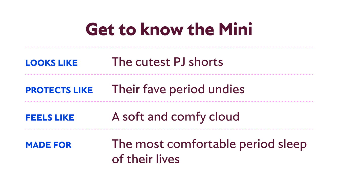 Get to know the Mini. Looks like the cutest PJ shorts. Protects like their fave period undies. Feels like a soft and comfy cloud. Made for the most comfortable period sleep of their lives.