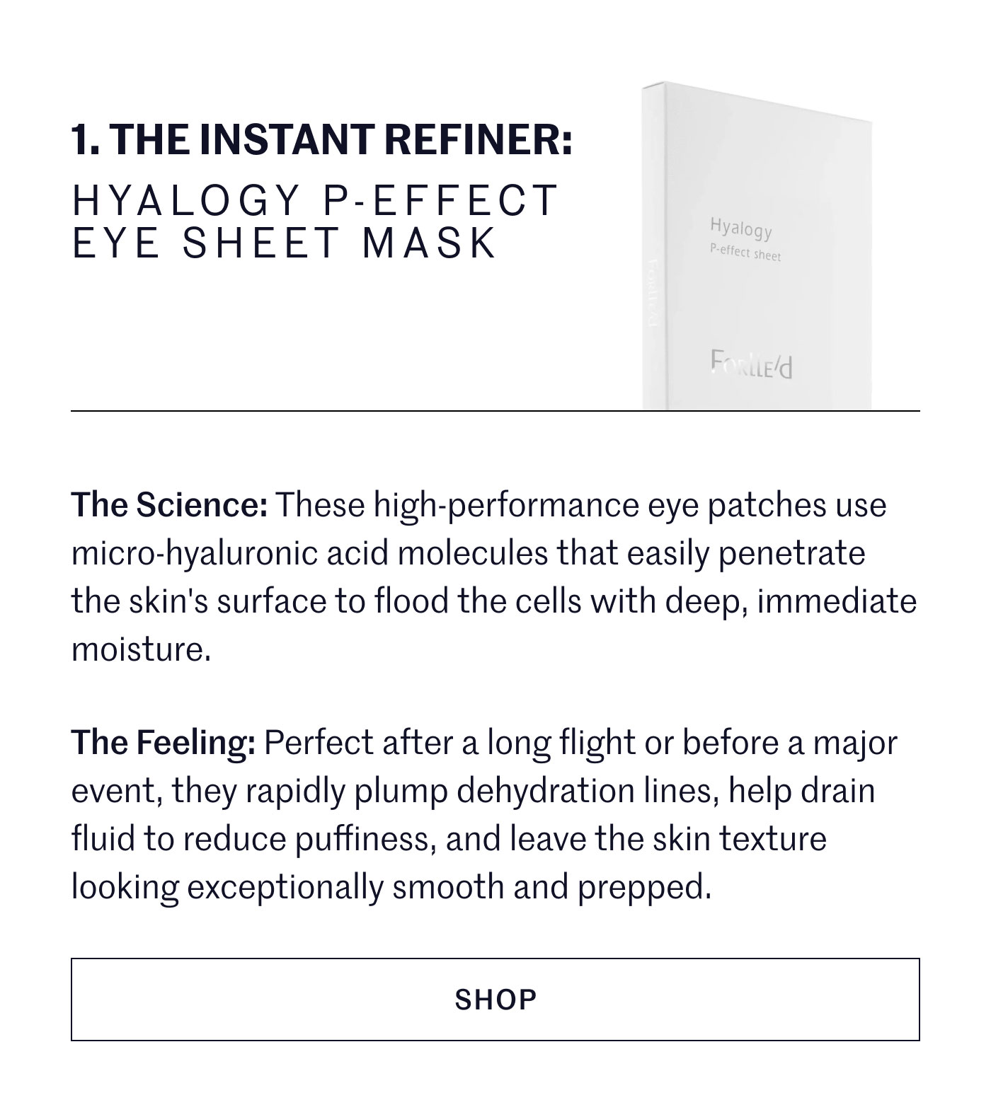 THE INSTANT REFINER: HYALOGY P-EFFECT EYE SHEET MASK  The Science: These high-performance eye patches use micro-hyaluronic acid molecules that easily penetrate the skin's surface to flood the cells with deep, immediate moisture.  The Feeling: Perfect after a long flight or before a major event, they rapidly plump dehydration lines, help drain fluid to reduce puffiness, and leave the skin texture looking exceptionally smooth and prepped. SHOP