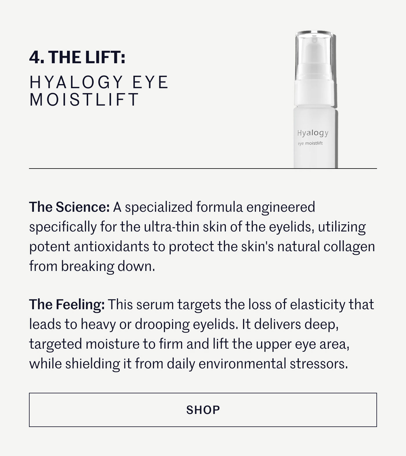 THE LIFT: HYALOGY EYE MOISTLIFT  The Science: A specialized formula engineered specifically for the ultra-thin skin of the eyelids, utilizing potent antioxidants to protect the skin's natural collagen from breaking down.  The Feeling: This serum targets the loss of elasticity that leads to heavy or drooping eyelids. It delivers deep, targeted moisture to firm and lift the upper eye area, while shielding it from daily environmental stressors.  SHOP