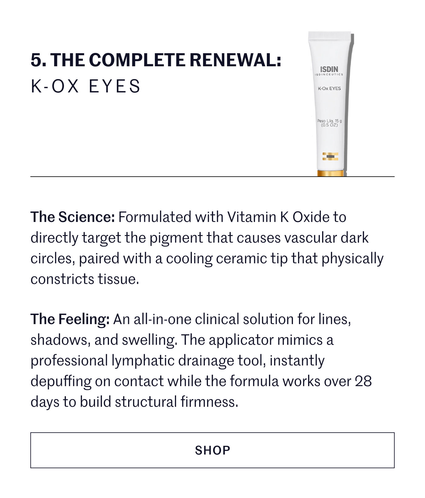 THE COMPLETE RENEWAL: K-OX EYES  The Science: Formulated with Vitamin K Oxide to directly target the pigment that causes vascular dark circles, paired with a cooling ceramic tip that physically constricts tissue.  The Feeling: An all-in-one clinical solution for lines, shadows, and swelling. The applicator mimics a professional lymphatic drainage tool, instantly depuffing on contact while the formula works over 28 days to build structural firmness.  SHOP
