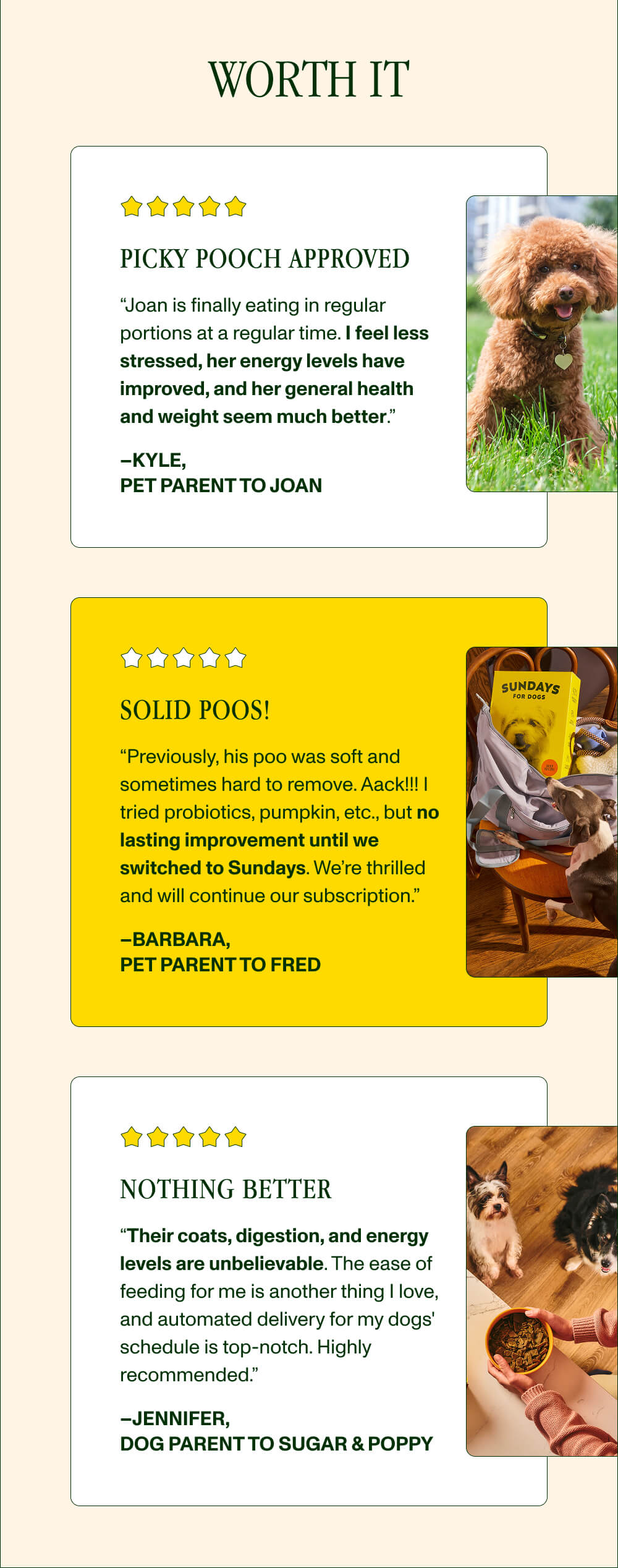 WORTH IT PICKY POOCH APPROVED “Joan is finally eating in regular portions at a regular time. I feel less stressed, her energy levels have improved, and her general health and weight seem much better.” –Kyle,  Pet Parent to Joan Solid poos! “Previously, his poo was soft and sometimes hard to remove. Aack!!! I tried probiotics, pumpkin, etc., but no lasting improvement until we switched to Sundays. We’re thrilled and will continue our subscription.” –Barbara,  Pet Parent to Fred Nothing better “Their coats, digestion, and energy levels are unbelievable. The ease of feeding for me is another thing I love, and automated delivery for my dogs' schedule is top-notch. Highly recommended.” –Jennifer,  Dog Parent to Sugar & Poppy