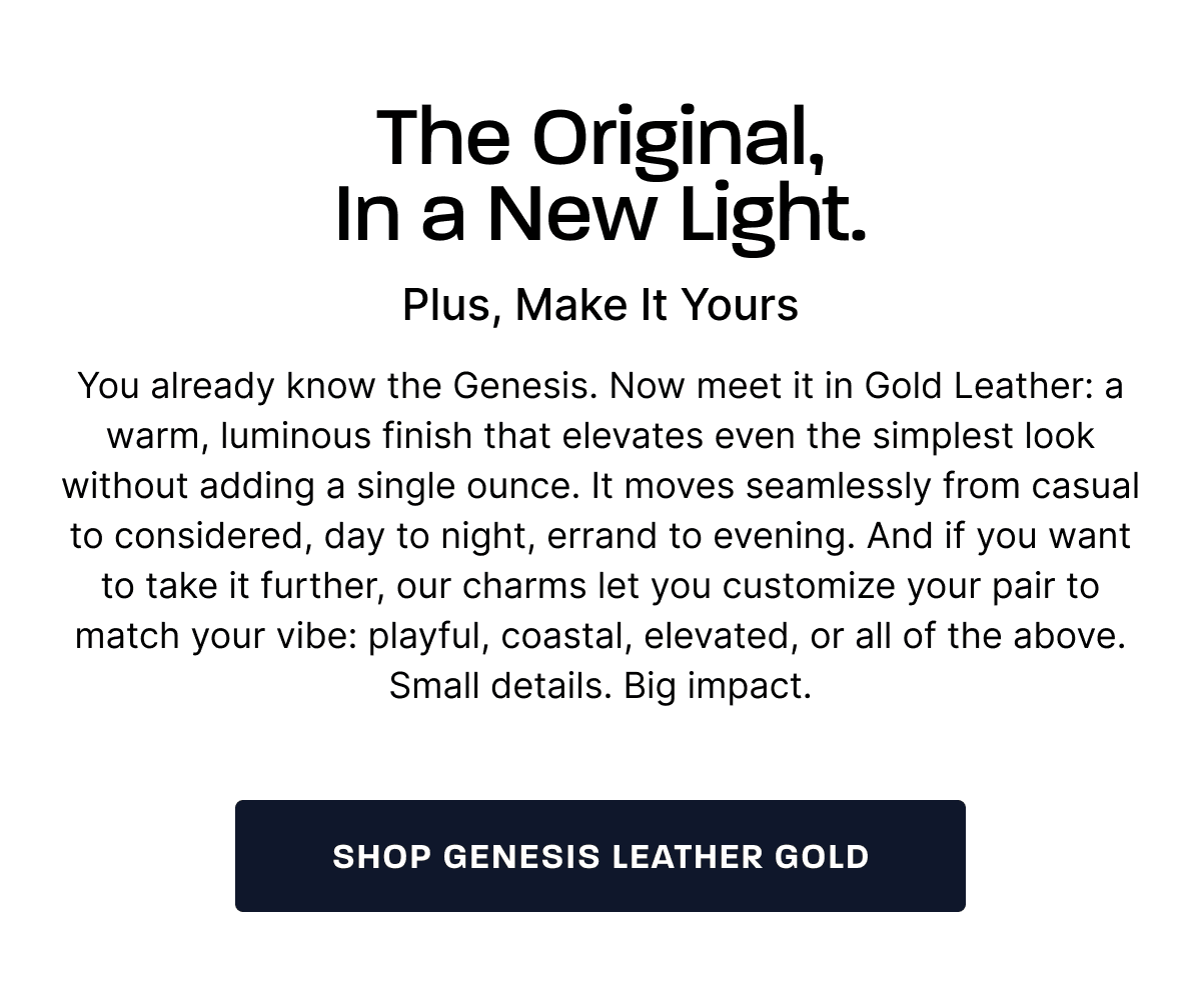 The Original, In a New Light. Plus, Make It Yours.  You already know the Genesis. Now meet it in Gold Leather: a warm, luminous finish that elevates even the simplest look without adding a single ounce. It moves seamlessly from casual to considered, day to night, errand to evening. And if you want to take it further, our charms let you customize your pair to match your vibe: playful, coastal, elevated, or all of the above. Small details. Big impact.  [SHOP GENESIS LEATHER GOLD]