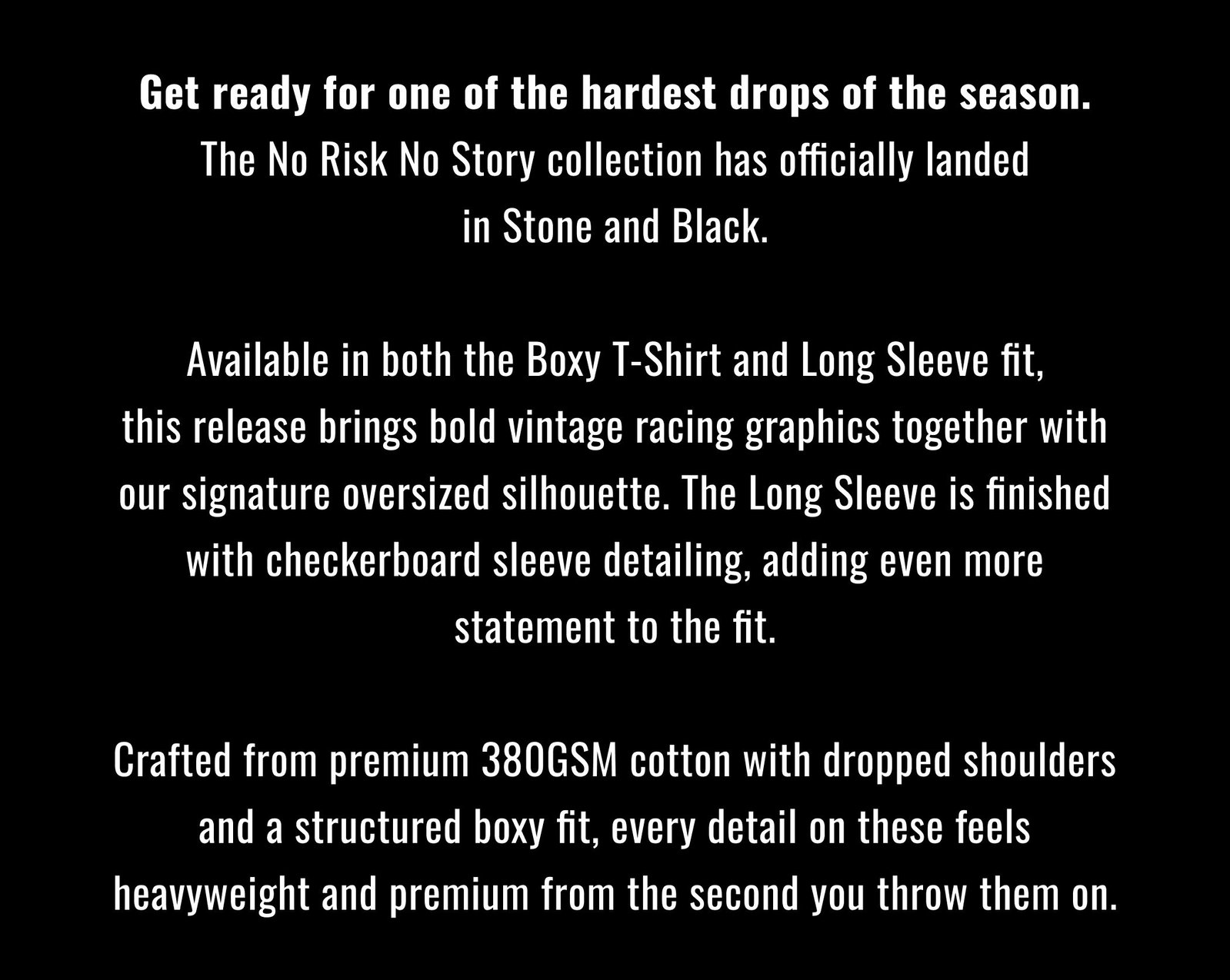 Get ready for one of the hardest drops of the season. The No Risk No Story collection has officially landed in Stone and Black.  Available in both the Boxy T Shirt and Long Sleeve fit, this release brings bold vintage racing graphics together with our signature oversized silhouette. The Long Sleeve is finished with checkerboard sleeve detailing, adding even more statement to the fit.  Crafted from premium 380GSM cotton with dropped shoulders and a structured boxy fit, every detail on these feels heavyweight and premium from the second you throw them on.