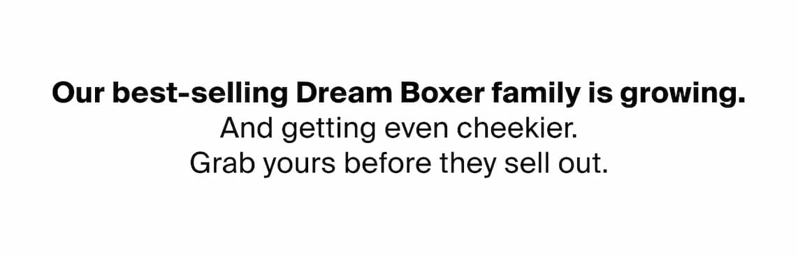 Our best-selling Dream Boxer family is growing.  And getting even cheekier. Your exclusive first dibs starts now..