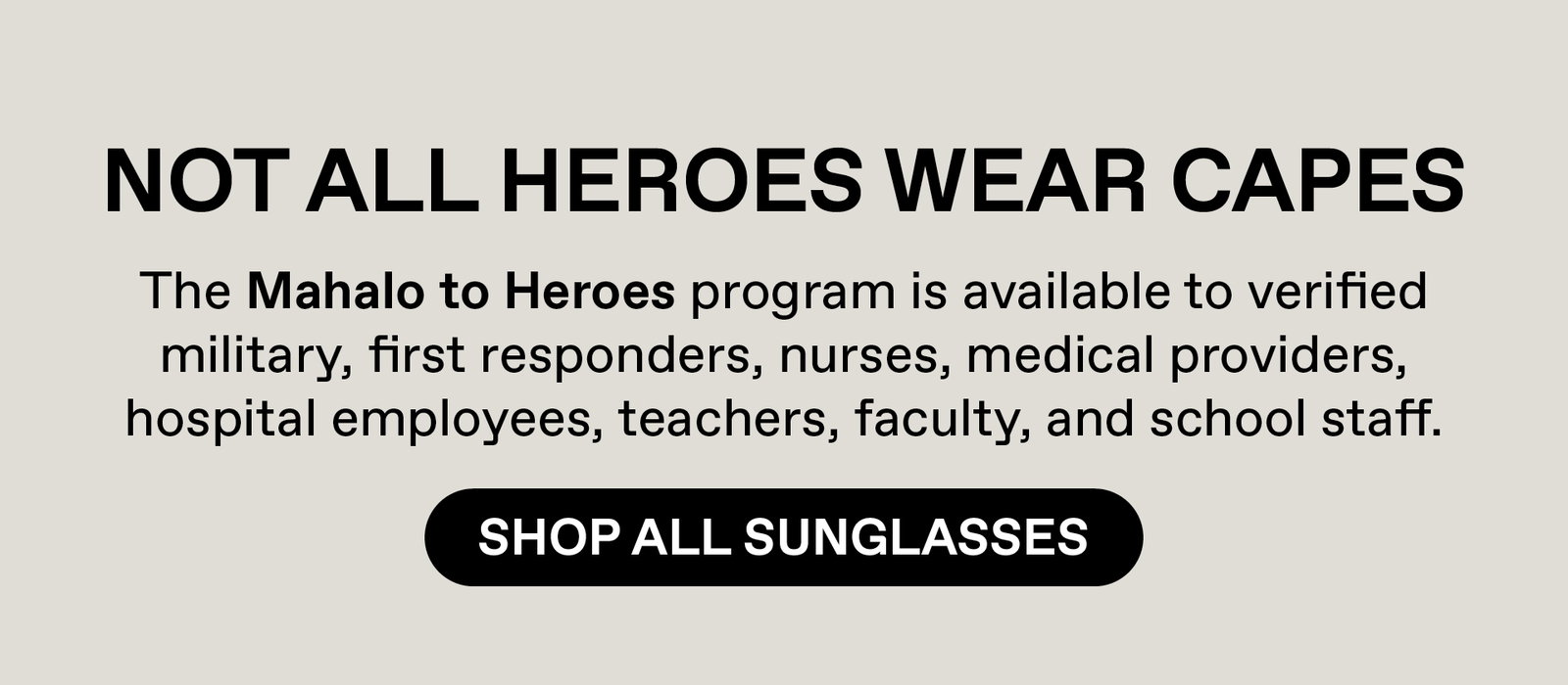 Not all heroes wear capes. Our Mahalo to heroes program is available to verified military, first responders, nurses, medical providers, hospital employees, teachers, faculty and school staff. Shop All Sunglasses