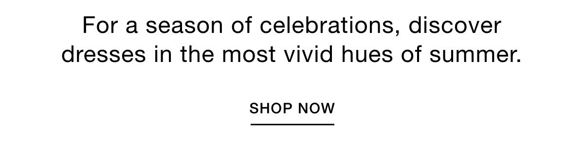 For a season of celebrations, discover dresses in the most vivid hues of summer. SHOP NOW >>
