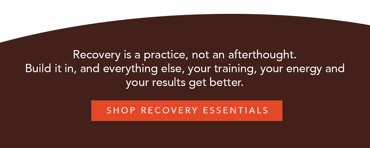 Recovery is a practice, not an afterthought. Build it in, and everything else, your training, your energy and your results get better. [Shop Recovery Essentials]