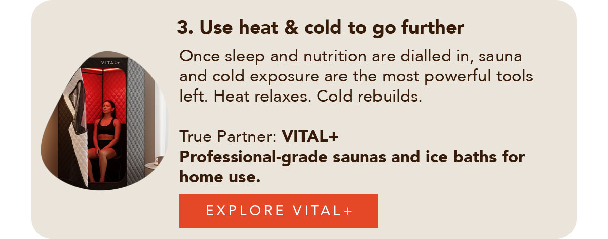 3. Use heat & cold to go further Once sleep and nutrition are dialled in, sauna and cold exposure are the most powerful tools left. Heat relaxes. Cold rebuilds. True Partner VITAL+ Professional-grade saunas and ice baths for home use. Explore VITAL+ →