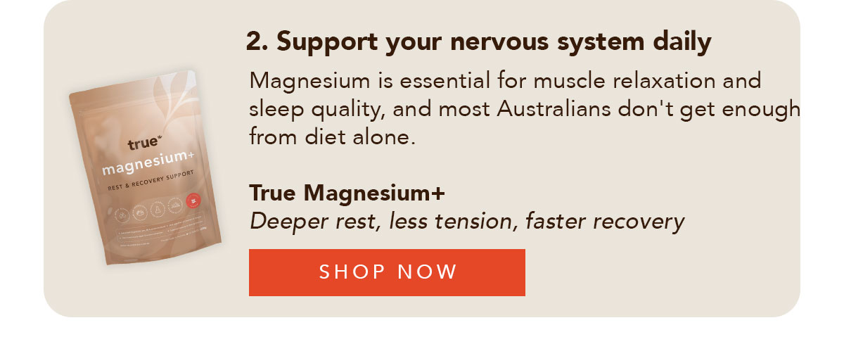 2. Support your nervous system daily Magnesium is essential for muscle relaxation and sleep quality — and most Australians don't get enough from diet alone. True Magnesium+ Deeper rest, less tension, faster recovery Shop Now →