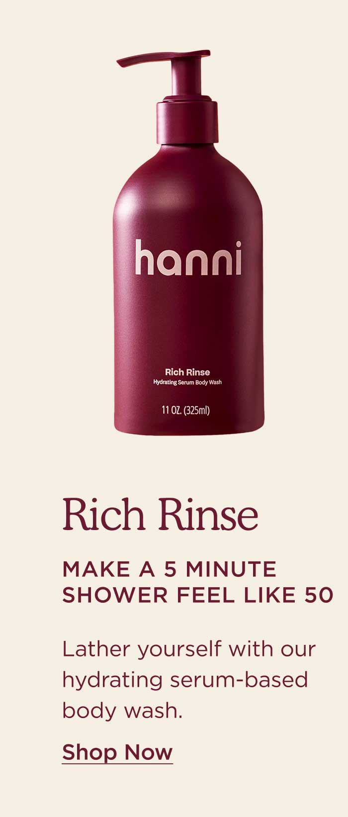 Rich Rinse Make a 5 minute shower feel like 50. Lather yourself with our hydrating serum-based body wash. SHOP NOW