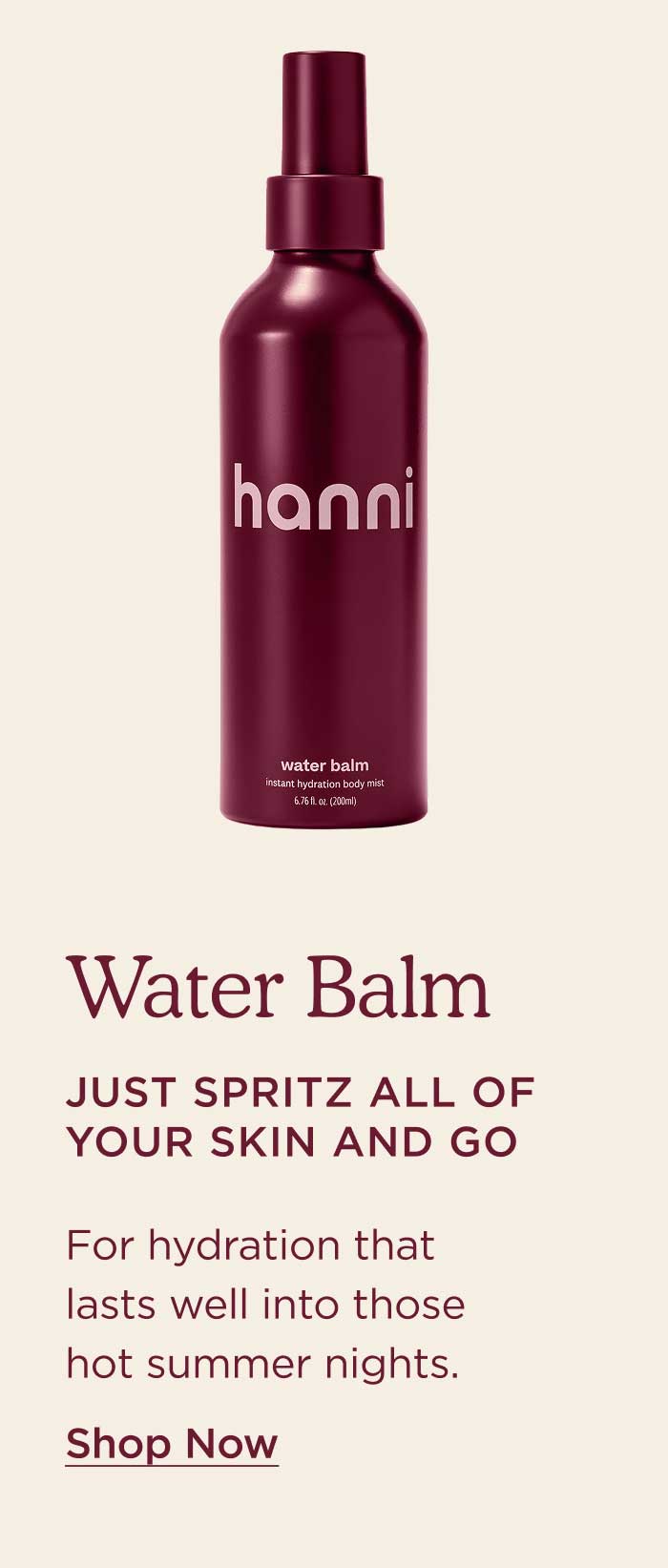 Water Balm Just spritz all of your skin and go. For hydration that lasts well into those hot summer nights. SHOP WATER BALM