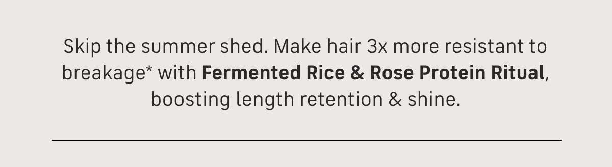 skip the summer shed make hair 3x more resistant to breakage* with fremented rice & rose protein ritual, boosting length retention &shine.