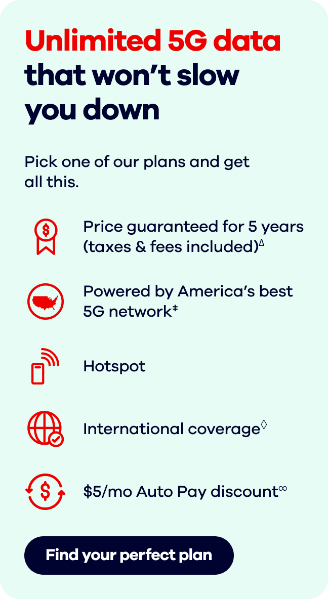 Unlimited 5G data that won't slow you down  Pick one of our plans and get all this.  Find your perfect plan.Price guaranteed for 5 years (taxes & fees included)∆.   Powered by America's best 5G network‡. Hotspot.  International coverage◊. $5/mo Auto Pay discount∞.