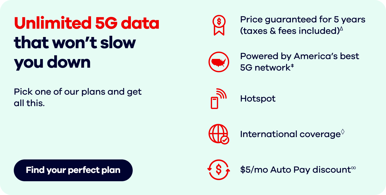 Unlimited 5G data that won't slow you down  Pick one of our plans and get all this.  Find your perfect plan.Price guaranteed for 5 years (taxes & fees included)∆.   Powered by America's best 5G network‡. Hotspot.  International coverage◊. $5/mo Auto Pay discount∞.