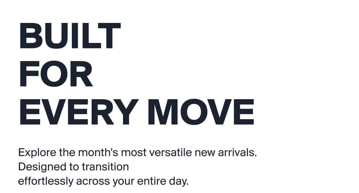 BUILT FOR  EVERY MOVE | Explore the month's most versatile new arrivals. Designed to transition  effortlessly across your entire day.