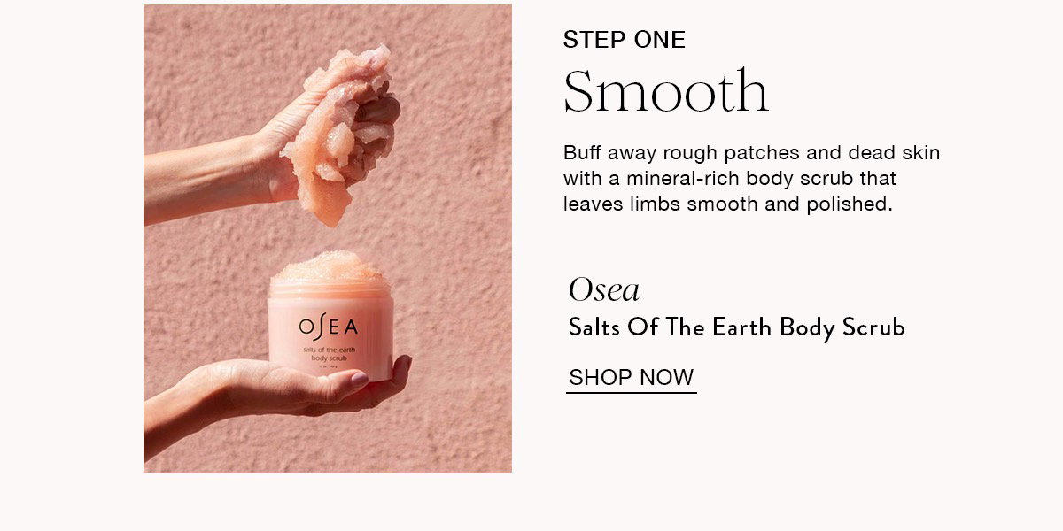 STEP ONE Smooth Buff away rough patches and dead skin with a mineral-rich body scrub that leaves limbs smooth and polished. Osea Salts Of The Earth Body Scrub SHOP NOW