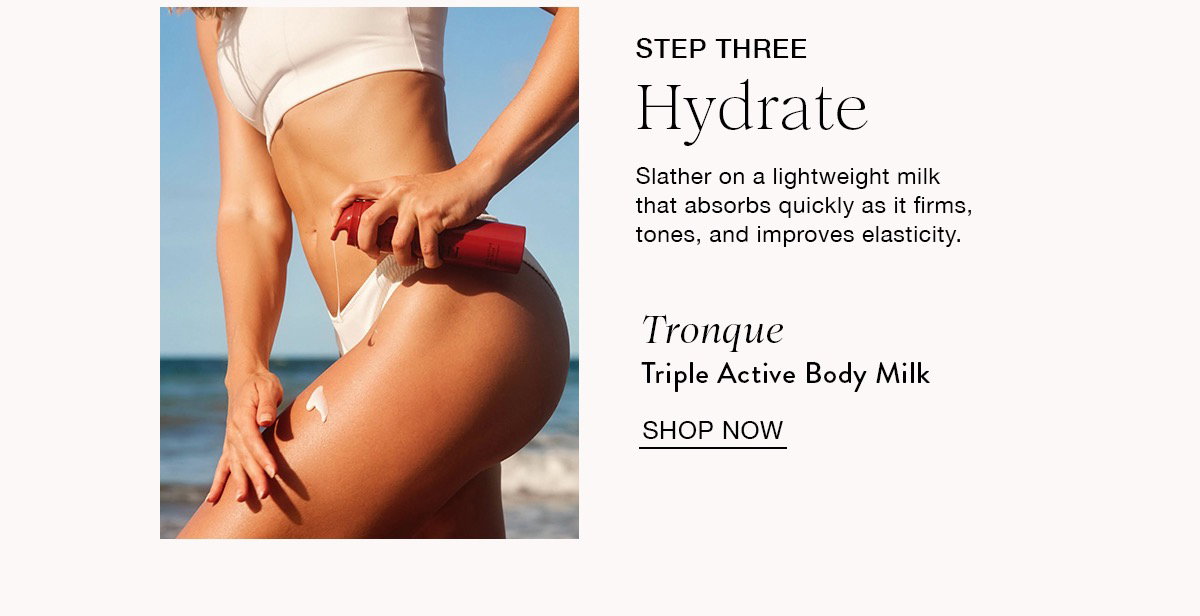 STEP THREE Hydrate Slather on a lightweight milk that absorbs quickly as it firms, tones, and improves elasticity. Tronque Triple Active Body Milk SHOP NOW