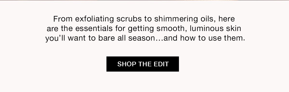 From exfoliating scrubs to shimmering oils, here are the essentials for getting smooth, luminous skin you'll want to bare all season...and how to use them. SHOP THE EDIT