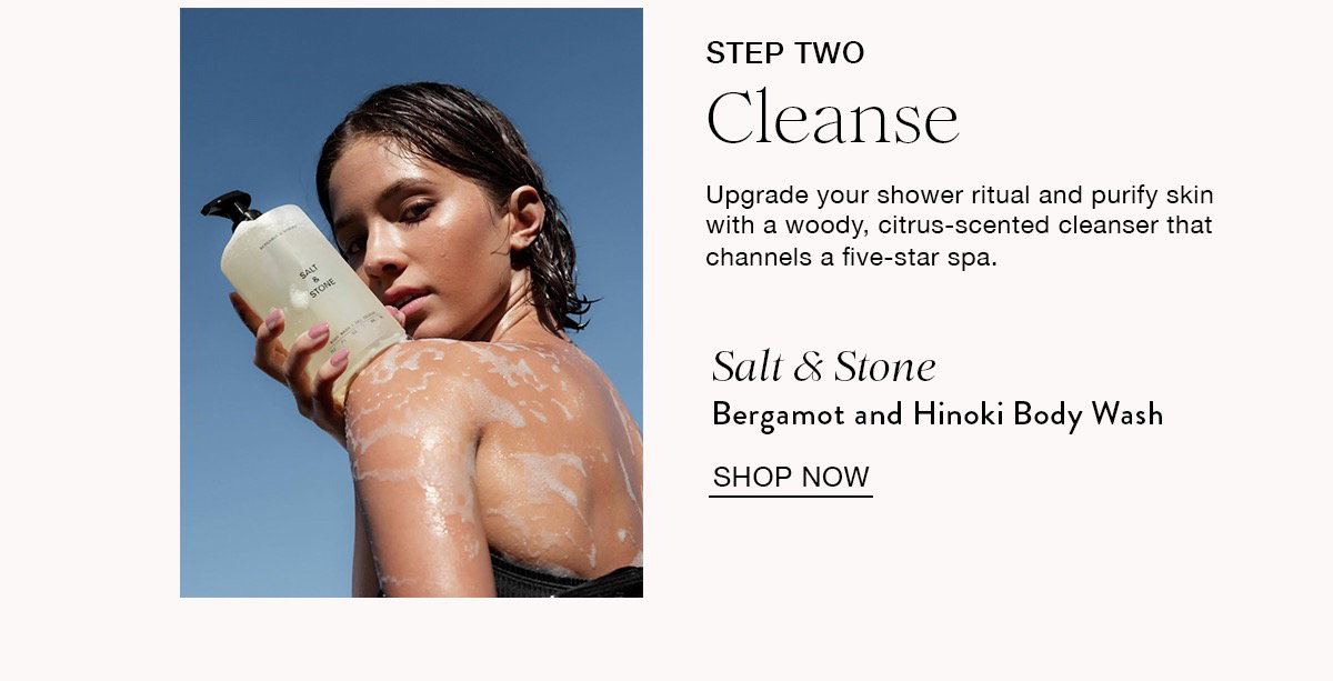STEP TWO Cleanse Upgrade your shower ritual and purify skin with a woody, citrus-scented cleanser that channels a five-star spa. Salt & Stone Bergamot and Hinoki Body Wash SHOP NOW