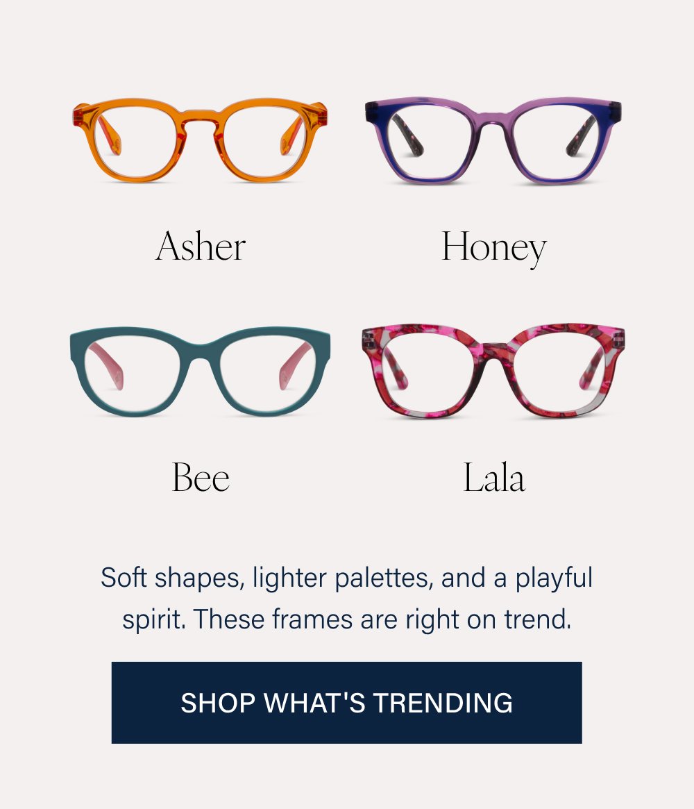Birdie Center Stage Nola Limited-edition frames from our collaboration with artist Laura Park, where bold pattern meets thoughtful design. Shop Laura Park Mateo Frenchy Same silhouettes you already love, now in fresh new colorways. Shop New Asher Honey Bee Lala Soft shapes, lighter palettes, and a playful spirit. These frames are right on trend. SHOP WHAT'S TRENDING