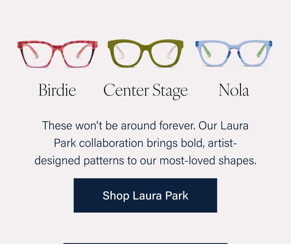 Birdie Center Stage Nola These won't be around forever. Our Laura Park collaboration brings bold, artist-designed patterns to our most-loved shapes. Shop Laura Park Mateo Frenchy Same silhouettes you already love, now in fresh new colorways. Shop New Asher Honey Bee Lala Soft shapes, lighter palettes, and a playful spirit — these frames are right on trend. Shop Trending