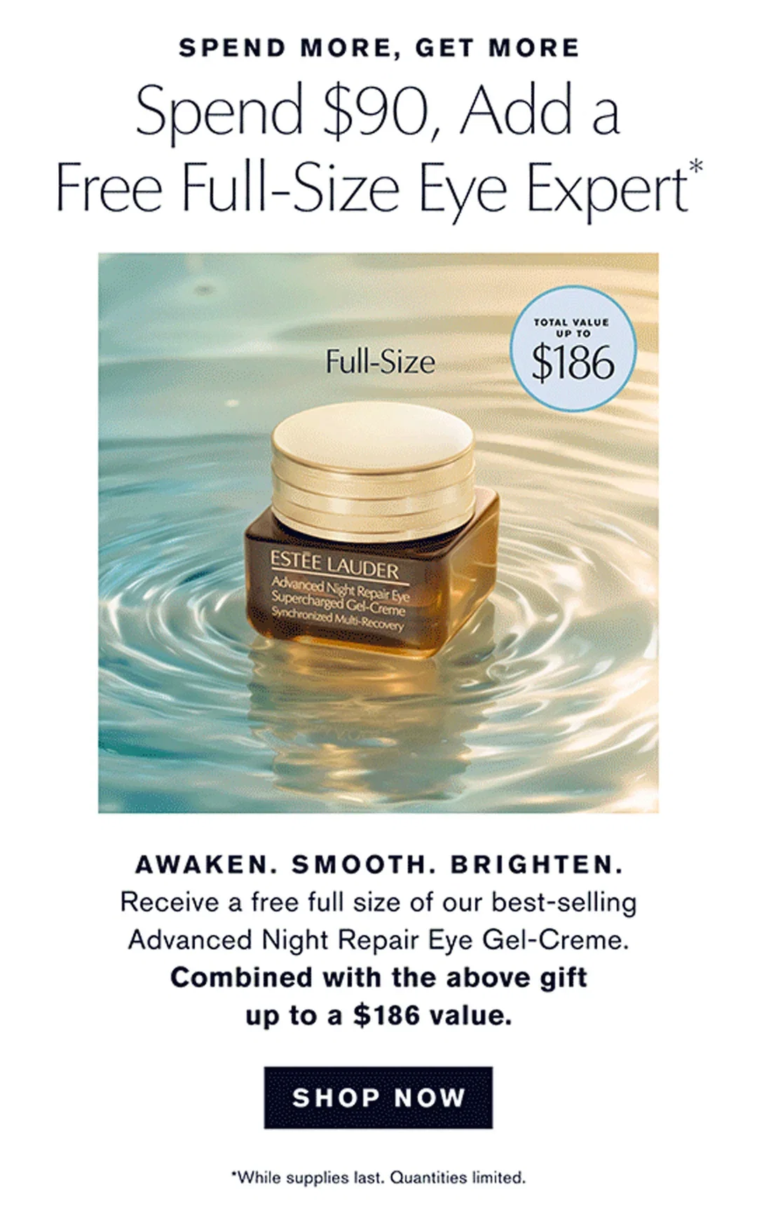 SPEND MORE, GET MORE | Spend $90, Add a Free Full-Size Eye Expert* | AWAKEN. SMOOTH. BRIGHTEN. | Receive a free full size of our best-selling Advanced Night Repair Eye Gel-Creme. | Combined with the above gift up to a $186 value. | SHOP NOW | *While supplies last. Quantities limited.