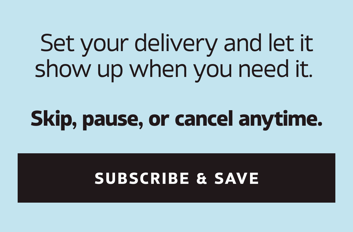 Set your delivery and let it show up when you need it. Skip, pause, or cancel anytime. | SUBSCRIBE & SAVE