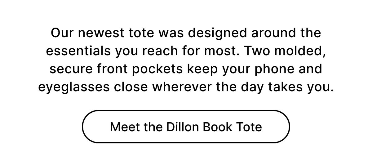 Our newest tote was designed around the essentials you reach for most. Two molded, secure front pockets keep your phone and eyeglasses close wherever the day takes you. Meet the Dillon Book Tote
