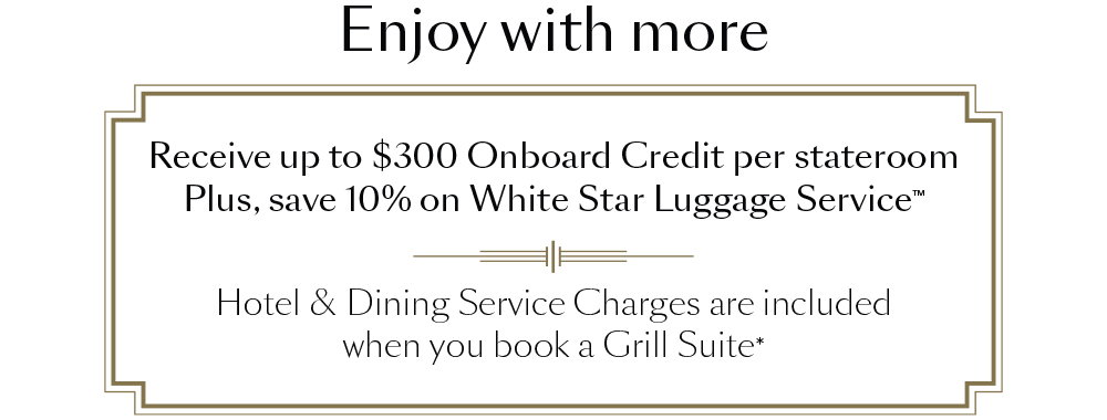 Enjoy with more. Receive up to $300 Onboard Credit per stateroom Plus, save 10% on White Star Luggage Service. Hotel & Dining Service Charges are included when you book a Grill Suite*