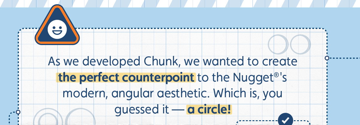 As we developed Chunk, we wanted to create the perfect counterpoint to The Nugget's modern, angular aesthetic. Which is, you guessed it — a circle!
