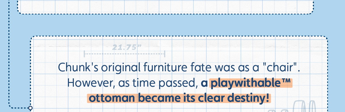 Chunk's original furniture fate was as a "chair". However, as time passed, a playwithable™ ottoman became its clear destiny!