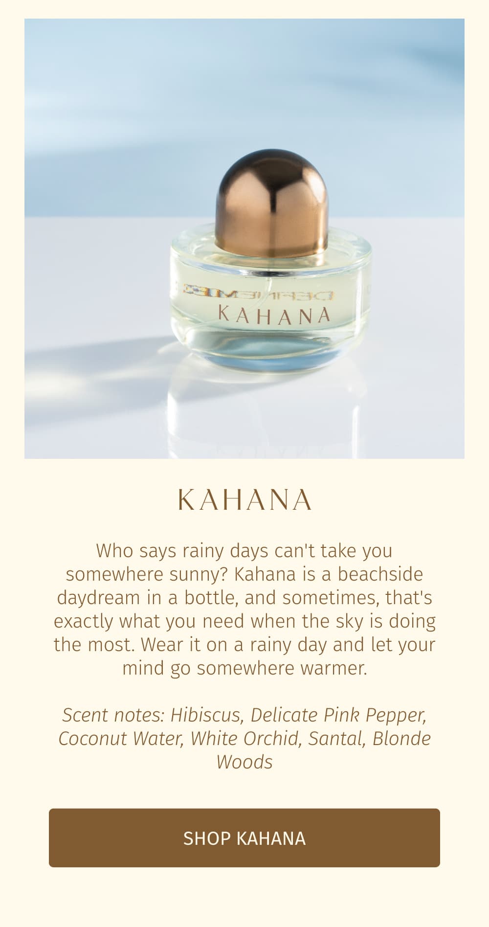 Who says rainy days can't take you somewhere sunny? Kahana is a beachside daydream in a bottle, and sometimes, that's exactly what you need when the sky is doing the most. Wear it on a rainy day and let your mind go somewhere warmer.