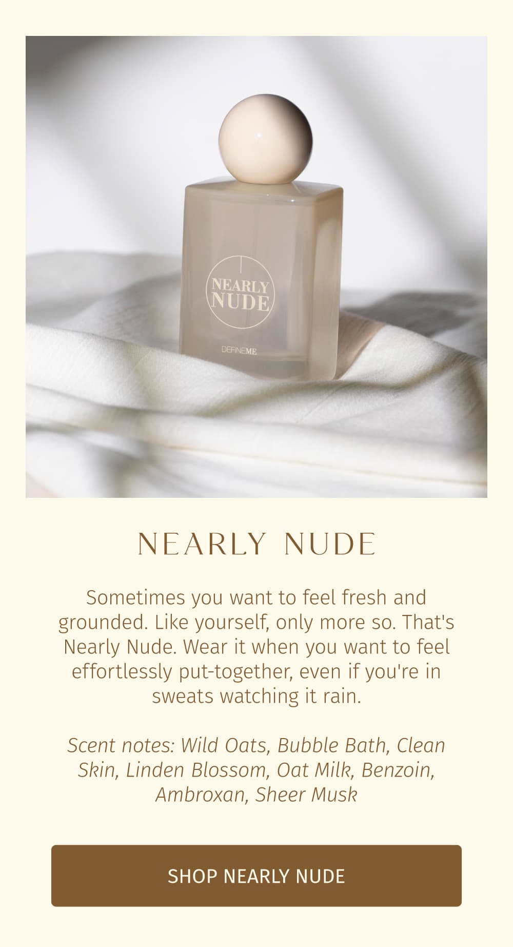 Sometimes you want to feel fresh and grounded. Like yourself, only more so. That's Nearly Nude. Wear it when you want to feel effortlessly put-together, even if you're in sweats watching it rain.