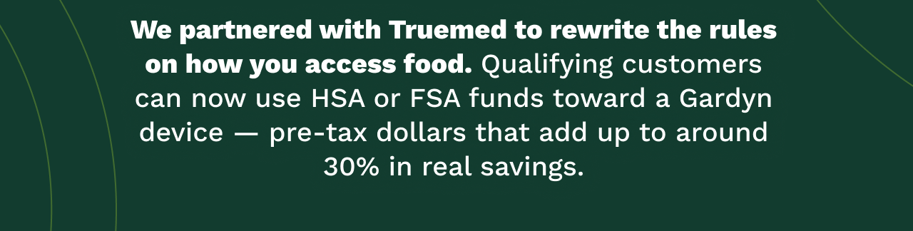We partnered with Truemed to rewrite the rules on how you access food. Qualifying customers can now use HSA or FSA funds toward a Gardyn device — pre-tax dollars that add up to around 30% in real savings.